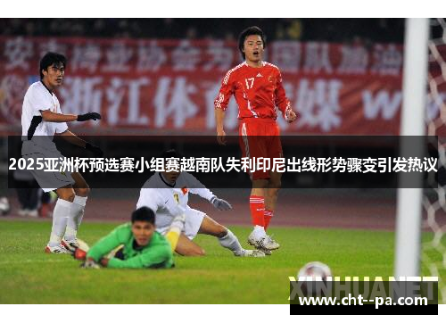 2025亚洲杯预选赛小组赛越南队失利印尼出线形势骤变引发热议