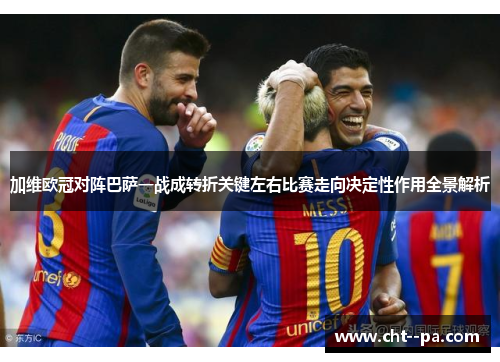 加维欧冠对阵巴萨一战成转折关键左右比赛走向决定性作用全景解析