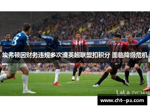 埃弗顿因财务违规多次遭英超联盟扣积分 面临降级危机