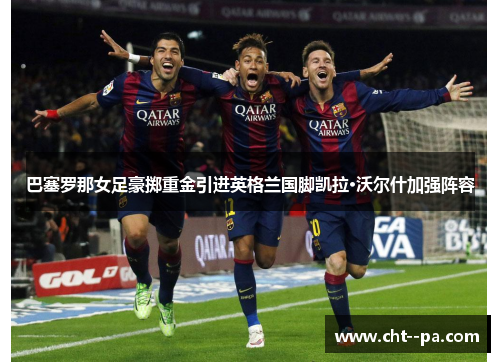 巴塞罗那女足豪掷重金引进英格兰国脚凯拉·沃尔什加强阵容
